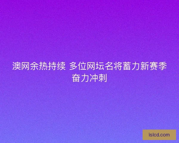 澳网余热持续 多位网坛名将蓄力新赛季奋力冲刺