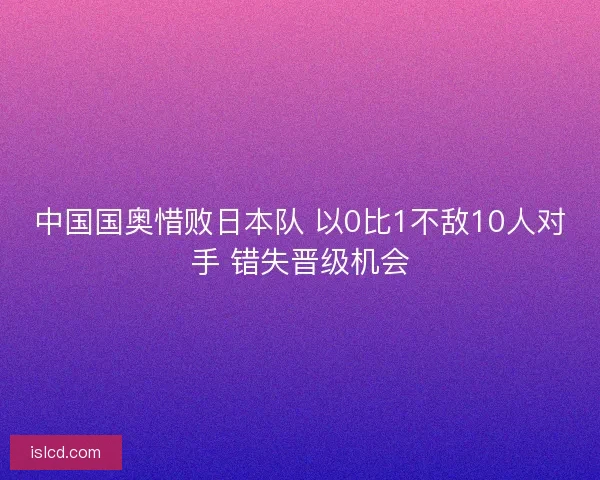 中国国奥惜败日本队 以0比1不敌10人对手 错失晋级机会