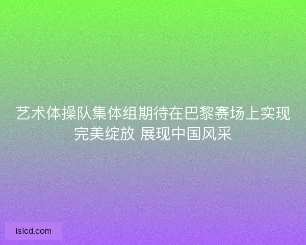 艺术体操队集体组期待在巴黎赛场上实现完美绽放 展现中国风采