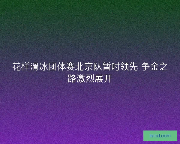 花样滑冰团体赛北京队暂时领先 争金之路激烈展开